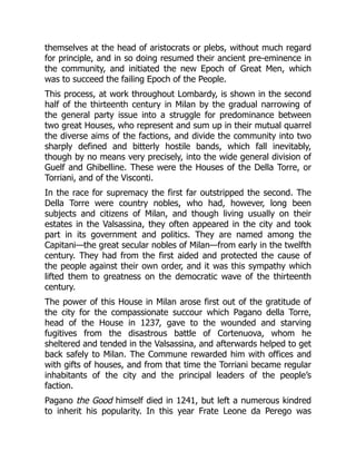 themselves at the head of aristocrats or plebs, without much regard
for principle, and in so doing resumed their ancient pre-eminence in
the community, and initiated the new Epoch of Great Men, which
was to succeed the failing Epoch of the People.
This process, at work throughout Lombardy, is shown in the second
half of the thirteenth century in Milan by the gradual narrowing of
the general party issue into a struggle for predominance between
two great Houses, who represent and sum up in their mutual quarrel
the diverse aims of the factions, and divide the community into two
sharply defined and bitterly hostile bands, which fall inevitably,
though by no means very precisely, into the wide general division of
Guelf and Ghibelline. These were the Houses of the Della Torre, or
Torriani, and of the Visconti.
In the race for supremacy the first far outstripped the second. The
Della Torre were country nobles, who had, however, long been
subjects and citizens of Milan, and though living usually on their
estates in the Valsassina, they often appeared in the city and took
part in its government and politics. They are named among the
Capitani—the great secular nobles of Milan—from early in the twelfth
century. They had from the first aided and protected the cause of
the people against their own order, and it was this sympathy which
lifted them to greatness on the democratic wave of the thirteenth
century.
The power of this House in Milan arose first out of the gratitude of
the city for the compassionate succour which Pagano della Torre,
head of the House in 1237, gave to the wounded and starving
fugitives from the disastrous battle of Cortenuova, whom he
sheltered and tended in the Valsassina, and afterwards helped to get
back safely to Milan. The Commune rewarded him with offices and
with gifts of houses, and from that time the Torriani became regular
inhabitants of the city and the principal leaders of the people’s
faction.
Pagano the Good himself died in 1241, but left a numerous kindred
to inherit his popularity. In this year Frate Leone da Perego was
 