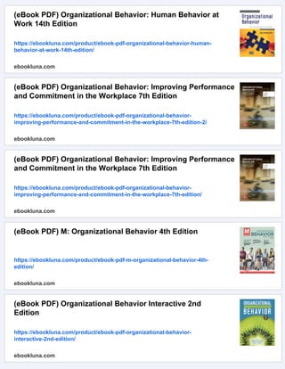 (eBook PDF) Organizational Behavior: Human Behavior at
Work 14th Edition
https://ebookluna.com/product/ebook-pdf-organizational-behavior-human-
behavior-at-work-14th-edition/
ebookluna.com
(eBook PDF) Organizational Behavior: Improving Performance
and Commitment in the Workplace 7th Edition
https://ebookluna.com/product/ebook-pdf-organizational-behavior-
improving-performance-and-commitment-in-the-workplace-7th-edition-2/
ebookluna.com
(eBook PDF) Organizational Behavior: Improving Performance
and Commitment in the Workplace 7th Edition
https://ebookluna.com/product/ebook-pdf-organizational-behavior-
improving-performance-and-commitment-in-the-workplace-7th-edition/
ebookluna.com
(eBook PDF) M: Organizational Behavior 4th Edition
https://ebookluna.com/product/ebook-pdf-m-organizational-behavior-4th-
edition/
ebookluna.com
(eBook PDF) Organizational Behavior Interactive 2nd
Edition
https://ebookluna.com/product/ebook-pdf-organizational-behavior-
interactive-2nd-edition/
ebookluna.com
 