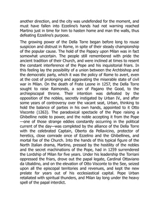 another direction, and the city was undefended for the moment, and
must have fallen into Ezzelino’s hands had not warning reached
Martino just in time for him to hasten home and man the walls, thus
defeating Ezzelino’s purpose.
The growing power of the Della Torre began before long to rouse
suspicion and distrust in Rome, in spite of their steady championship
of the popular cause. The hold of the Papacy upon Milan was in fact
somewhat uncertain. The people still remembered with pride the
ancient tradition of their Church, and were inclined at times to resent
the constant interference of the Pope and his inquisitorial friars. In
this feeling lay the possibility of a union between the Archbishop and
the democratic party, which it was the policy of Rome to avert, even
at the cost of prolonging and aggravating the miserable state of civil
war in Milan. On the death of Frate Leone in 1257, the Della Torre
sought to raise Raimondo, a son of Pagano the Good, to the
archiepiscopal throne. Their intention was defeated by the
opposition of the nobles, secretly instigated by Urban IV., and after
some years of controversy over the vacant seat, Urban, thinking to
hold the balance of parties in his own hands, appointed to it Otto
Visconte (1263). The paradoxical spectacle of the Pope raising a
Ghibelline noble to power, and the noble accepting it from the Pope
—one of those strange eddies constantly occurring in the political
current of the day—was completed by the alliance of the Della Torre
with the celebrated Captain, Oberto da Pellavicino, protector of
heretics, close comrade once of Ezzelino and the Ghibellines, and
mortal foe of the Church. Into the hands of this typical figure of the
North Italian drama, Martino, pressed by the hostility of the nobles
and the secret machinations of the Pope, had in 1259 surrendered
the Lordship of Milan for five years. Under his leadership the Torriani
oppressed the friars, drove out the papal legate, Cardinal Ottaviano
da Ubaldino, and on the elevation of Otto Visconte to the See, seized
upon all the episcopal territories and revenues, and kept the new
prelate for years out of his ecclesiastical capital. Pope Urban
retaliated with spiritual thunders, and Milan lay long under the heavy
spell of the papal interdict.
 