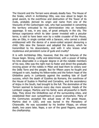 The Visconti and the Torriani were already deadly foes. The House of
the Snake, which in Archbishop Otto, was now about to begin its
great ascent, to the overthrow and destruction of the Tower of its
rivals, probably derived its origin and name from one of the
Viscounts of the Carlovingian rule, who had succeeded in converting
the territory entrusted to his administration into an hereditary
appanage. It was, in any case, of great antiquity in the city. The
famous cognizance which its later career invested with a peculiar
terror, is said to have been won by a noble crusader of the House,
also an Otto, in single combat with a Saracen, who carried a shield
emblazoned with the device of a seven-coiled serpent devouring a
child. Otto slew the Saracen and adopted the device, which he
transmitted to his descendants, and with it who knows what
mysterious and persistent curse of guile and cruelty?
It is with Archbishop Otto, however, that the real fortunes of the
House begin. Strong, crafty and determined, with a power of biding
his time observable in a singular degree in all the notable members
of his race, Otto was the right man to foster and direct the gradually
reviving power of the nobles in Milan and lead them to victory over
the Della Torre and the people. But for fifteen years he fought and
intrigued in vain, leading his fellow-exiles and the forlorn hope of the
Ghibelline party in Lombardy against the swelling tide of Guelf
success, which the death of Ezzelino da Romano, the overthrow of
the House of Suabia in Manfred and Corradino, and the ascendency
of Anjou in the South, had brought to the full. The domination of the
Torriani seemed to become every day more assured. Heads of the
Lombard League, Martino and his family were all-powerful in North
Italy. They drove the Ghibellines out of the surrounding cities, and
established their own sympathisers in power everywhere. Many of
the Communes accepted the actual sway of the great House.
Martino died in 1263, and was buried in the Monastery of
Chiaravalle. He was succeeded by his brother Filippo, on whose
death, two years later, Napo, a son of the good Pagano, assumed
the chieftainship.
 