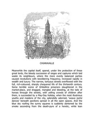 CHIARAVALLE
Meanwhile the capital itself, spared, under the protection of these
great lords, the bloody succession of sieges and captures which laid
waste its neighbours, where the more evenly balanced parties
caused revolutions with bewildering frequency, increased rapidly in
wealth and luxury. The narrow, tortuous streets overflowed with the
full, rich-coloured, sharply chequered life of the thirteenth century.
Some terrible scene of Ghibelline prisoners slaughtered in the
market-place, and dragged, mangled and bleeding, at the tails of
horses through the streets, with yelling crowds of children after
them, is succeeded by a May-Day holiday, when the most illustrious
youths and maidens of the city, splendidly adorned, ‘weave joyful
dances’ beneath pavilions spread in all the open spaces. And the
blue sky roofing the sunny squares is suddenly darkened by the
smoke ascending from the death-pyre of a heretic, while lean
 