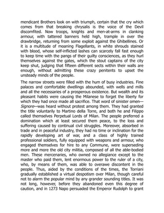 mendicant Brothers look on with triumph, certain that the cry which
comes from that breaking chrysalis is the voice of the Devil
discomfited. Now troops, knights and men-at-arms in clanking
armour, with tattered banners held high, trample in over the
drawbridge, returning from some exploit against the Ghibellines. Or
it is a multitude of moaning Flagellants, in white shrouds stained
with blood, whose self-inflicted lashes can scarcely fall fast enough
to keep time with the pangs of their guilty consciences, as they hurl
themselves against the gates, which the stout captains of the city
keep shut, judging that fifteen different sects within their walls are
enough, without admitting these crazy penitents to upset the
unsteady minds of the people.
The narrow streets were filled with the hum of busy industries. Fine
palaces and comfortable dwellings abounded, with wells and mills
and all the necessaries of a prosperous existence. But wealth and its
pleasant habits were causing the Milanese to forget the liberty for
which they had once made all sacrifice. That word of sinister omen—
Signore—was heard without protest among them. They had granted
the title voluntarily to Martino della Torre, and both he and Filippo
called themselves Perpetual Lords of Milan. The people preferred a
domination which at least secured them peace, to the loss and
suffering caused by continual civil struggles. Moreover, absorbed in
trade and in peaceful industry, they had no time or inclination for the
rapidly developing art of war, and a class of highly trained
professional soldiers, fully equipped with weapons and armour, who
engaged themselves for hire to any Commune, were superseding
more and more the old city militia, composed of all the able-bodied
men. These mercenaries, who owned no allegiance except to the
master who paid them, lent enormous power to the ruler of a city,
who, by means of them, was able to overawe discontent in the
people. Thus, aided by the conditions of the times, the Torriani
gradually established a virtual despotism over Milan, though careful
not to alarm the popular mind by any grander sounding titles. It was
not long, however, before they abandoned even this degree of
caution, and in 1273 Napo persuaded the Emperor Rudolph to grant
 