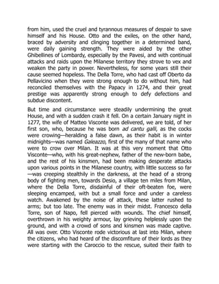 from him, used the cruel and tyrannous measures of despair to save
himself and his House. Otto and the exiles, on the other hand,
braced by adversity and clinging together in a determined band,
were daily gaining strength. They were aided by the other
Ghibellines of Lombardy, especially by the Pavesi, and with continual
attacks and raids upon the Milanese territory they strove to vex and
weaken the party in power. Nevertheless, for some years still their
cause seemed hopeless. The Della Torre, who had cast off Oberto da
Pellavicino when they were strong enough to do without him, had
reconciled themselves with the Papacy in 1274, and their great
prestige was apparently strong enough to defy defections and
subdue discontent.
But time and circumstance were steadily undermining the great
House, and with a sudden crash it fell. On a certain January night in
1277, the wife of Matteo Visconte was delivered, we are told, of her
first son, who, because he was born ad cantu galli, as the cocks
were crowing—heralding a false dawn, as their habit is in winter
midnights—was named Galeazzo, first of the many of that name who
were to crow over Milan. It was at this very moment that Otto
Visconte—who, with his great-nephew, father of the new-born babe,
and the rest of his kinsmen, had been making desperate attacks
upon various points in the Milanese country, with little success so far
—was creeping stealthily in the darkness, at the head of a strong
body of fighting men, towards Desio, a village ten miles from Milan,
where the Della Torre, disdainful of their oft-beaten foe, were
sleeping encamped, with but a small force and under a careless
watch. Awakened by the noise of attack, these latter rushed to
arms; but too late. The enemy was in their midst. Francesco della
Torre, son of Napo, fell pierced with wounds. The chief himself,
overthrown in his weighty armour, lay grieving helplessly upon the
ground, and with a crowd of sons and kinsmen was made captive.
All was over. Otto Visconte rode victorious at last into Milan, where
the citizens, who had heard of the discomfiture of their lords as they
were starting with the Caroccio to the rescue, suited their faith to
 
