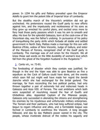power. In 1294 his gifts and flattery prevailed upon the Emperor
Adolfo to grant him the potent title of Imperial Vicar of Lombardy.
But the stealthy march of the Visconte’s ambition did not go
unchecked. His pretensions roused the Guelf party to new efforts
against him, and the impetuosity and recklessness of his sons as
they grew up wrecked his careful plans, and excited once more to
fiery heat those party passions which it was his aim to smooth and
allay. His love for the splendid Galeazzo, born at the cock-crow of the
Viscontean day, was the father’s undoing. In pursuance of his policy
of tranquillising the party strife which forbade all stable and settled
government in North Italy, Matteo made a marriage for this son with
Beatrice d’Este, widow of Nino Visconte, Judge of Gallura, and sister
of the Marquis of Ferrara, recognised chief of the Guelf party in
Lombardy. The marriage was of evil omen for the Visconti. We all
know those sad words on the little durability of woman’s love which
fall from the ghost of the forgotten husband in the Purgatorio.[1]
1. Canto viii., vv. 73-81.
The foreboding of disaster which they contain was justified; for
though in the end the Viper was able to give Beatrice as fine a
sepulture as the Cock of Gallura could have done, yet the events
which soon fell out might well have made her regret the bende
bianche which she had exchanged for the bridal garland. The
marriage, far from reconciling the two political parties, had only
thrown together a pair of extremely hot and indiscreet heads in
Galeazzo and Azzo VIII. of Ferrara. The vast ambitions which both
were suspected of nourishing roused the fear of Guelfs and
Ghibellines alike. Appointed Captain of the Milanese people,
Galeazzo only succeeded in alienating the citizens and strengthening
his enemies by his injudicious and unfortunate military enterprises.
The Torriani and their partisans, who had long suffered eclipse, had
begun to regain influence and allies, and a formidable league was
formed in Lombardy to overthrow the Visconti. A long struggle
followed, and day by day Matteo’s power waned in the city. The
people, whose inveterate distrust of the nobles his sagacity and
 