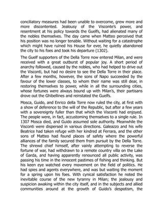 conciliatory measures had been unable to overcome, grew more and
more discontented. Jealousy of the Visconte’s power, and
resentment at his policy towards the Guelfs, had alienated many of
the nobles themselves. The day came when Matteo perceived that
his position was no longer tenable. Without waiting for a catastrophe
which might have ruined his House for ever, he quietly abandoned
the city to his foes and took his departure (1302).
The Guelf supporters of the Della Torre now entered Milan, and were
received with a great outburst of popular joy. A short period of
anarchy followed, caused by the nobles, who had helped to drive out
the Visconti, but had no desire to see the Della Torre in their place.
After a few months, however, the sons of Napo succeeded by the
favour of the lower classes, to whom their name was still dear, in
restoring themselves to power, while in all the surrounding cities,
whose fortunes were always bound up with Milan’s, their partisans
drove out the Ghibellines and reinstated the Guelfs.
Mosca, Guido, and Enrico della Torre now ruled the city, at first with
a show of deference to the will of the Republic, but after a few years
with a sovereignty fuller than that which the Visconti had enjoyed.
The people were, in fact, accustoming themselves to a single rule. In
1307 Mosca died, and Guido assumed sole authority. Meanwhile the
Visconti were dispersed in various directions. Galeazzo and his wife
Beatrice had taken refuge with her kindred at Ferrara, and the other
sons of Matteo had found places of safety where the powerful
alliances of the family secured them from pursuit by the Della Torre.
The shrewd chief himself, after vainly attempting to reverse the
fortune of war, had withdrawn to a remote country villa on the Lake
of Garda, and having apparently renounced all public activity, was
passing his time in the innocent pastimes of fishing and thinking. But
his keen eye watched every movement on the field of politics. He
had spies and agents everywhere, and was but waiting the moment
for a spring upon his foes. With cynical satisfaction he noted the
inevitable course of the new tyranny in Milan; the jealousy and
suspicion awaking within the city itself, and in the subjects and allied
communities around at the growth of Guido’s despotism, the
 