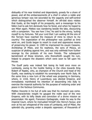 disloyalty of his near kindred and dependants, greedy for a share of
power, and all the embarrassments of a chief in whom a noble and
generous temper was not seconded by the sagacity and self-control
which distinguished the observer himself. An oft-told story relates
that Guido, at the height of his prosperity, sent a messenger to his
fallen rival to ask him derisively how he fared, and when he hoped to
see Milan again. Matteo was wandering beside the lake, discoursing
with a companion. ‘You see how I live,’ he said to the envoy, ‘suiting
myself to my fortunes. Tell your Lord that I am waiting till the sins of
the Torriani have reached the measure of mine to return to my
country.’ The expectation of the philosopher was justified as time
went on, and Guido began to resort to cruel and oppressive means
of preserving his power. In 1309 he imprisoned his cousin Cassone,
Archbishop of Milan, and his nephews, the sons of Mosca, on
suspicion of plotting against him, and was only withheld from further
revenge by the protests of his own friends. The subsequent
banishment of these kinsmen, who thenceforth sought his ruin,
helped to prepare the disasters which were soon to fall upon his
House.
The Guelf party was indeed fast losing its hold once more on
Lombardy, owing to the hostile feeling in the cities towards King
Robert of Naples, who, as champion of the Church and head of the
Guelfs, was seeking to establish his sovereignty over North Italy. At
the same time a new turn of the wheel was preparing in Germany,
where, in 1310, Henry of Luxemburg was elected Emperor, and
immediately manifested his intention of descending into Italy to
exercise the imperial authority for the purpose of restoring order and
peace in the factious Communes.
Matteo Visconte in his hut of exile saw that his moment was come.
With characteristic insight he gauged the noble soul of the new
Emperor, with its lofty ideals and conviction of a divine mission as
peacemaker. His agent, Francesco Garbagnate, made his way to the
imperial Court, where he insinuated himself into Henry’s favour, and
ever at his ear whispered of the woes of Lombardy, and of Milan, the
splendid city, groaning under a despotic oppressor; of thousands of
 