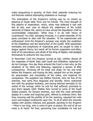 exiles languishing in poverty; of their chief, patiently enduring his
evil fortunes without attempting retaliation or revenge.
The anticipation of the Emperor’s coming was by no means so
pleasing to Guido della Torre and his friends. The mere thought of
this spectre of imperialism, which, when men believed it was well
laid at last, ever rose to disturb the settlement of the turbid
elements of Italian life, seems to have stirred the Republican chief to
uncontrollable indignation. ‘What have I to do with Henry of
Luxemburg?’ he cried, stamping furiously, in a great assembly of his
party convoked to deal with the situation. To his experienced and
unillusioned mind the Emperor’s purpose was simply the exaltation
of the Ghibellines and the destruction of the Guelfs. With passionate
entreaties and prophecies of impending peril, he sought to raise a
league against Henry, but nearly all his former supporters and allies,
tired of his ascendency and afraid of the King of Naples, had pledged
themselves to welcome the new-comer.
In November 1310 the Emperor arrived at Asti, whither almost all
the magnates of North Italy, both Guelf and Ghibelline, hastened to
do him homage. One day there entered the Court a man who, by the
simplicity of his attire and following, appeared a person of little
consequence. Throwing off his hood and cloak, he ran and knelt
before the Emperor, and kissing his feet, saluted him as the longed-
for peacemaker and consolation of the exiles, and implored his
compassion. The suppliant was Matteo Visconte, who, for fear of his
enemies, had come thus disguised and secretly. Henry welcomed
him with the greatest kindness, and having listened earnestly to his
recital of the wrongs which he and his had suffered, promised to
give them speedy relief. Matteo then turned to some of the Guelf
nobles present, his fiercest enemies, and with the most admirable
display of a meek and forgiving spirit, offered to embrace them. But
they, knowing well the perfidy of his fair seeming, repulsed him with
scorn and heaped revilements upon him. To all of which the Visconte
replied with perfect mildness and goodwill, pointing to the Emperor
—‘Here is our king, who is come to give us peace; the end of all our
woes is at hand.’ His foes, perceiving how completely he had put
 