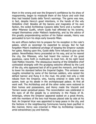 them in the wrong and won the Emperor’s confidence by his show of
magnanimity, began to misdoubt them of the future and wish that
they had heeded Guido della Torre’s warnings. The game was now,
in fact, despite Henry’s good intentions, in the hands of the wily
Ghibelline chief. Besides all the barons and magnates of his own
faction, the exiled Archbishop Cassone della Torre and a number of
other Milanese Guelfs, whom Guido had offended by his tyranny,
ranged themselves under Matteo’s leadership, and by the advice of
this greatly preponderating section of his Italian vassals, Henry was
persuaded to turn his steps early towards Milan.
He sent officers before him to prepare for his reception in the ruler’s
palace, which as sovereign he expected to occupy. But he had
forgotten Milan’s traditional privilege of keeping the Emperor outside
her gates. Relying upon this, Guido della Torre refused to give up the
palace. Nevertheless Henry proceeded on his way, and as he neared
the city, the Milanese, who had heard the rumour of his great
goodness, came forth in multitudes to meet him. At his right hand
rode Matteo Visconte. The obsequious bearing of the Ghibelline chief
contrasted strangely with the grudging welcome offered by the Lord
of the city, who appeared last of all to greet the monarch, and forgot
to lower his standard before the Imperial Eagles. This omission was
roughly remedied by some of the German soldiers, who seized the
defiant banner and flung it in the mud. His pride met only a mild
rebuke from the Emperor, who, having entered in state with his
queen, took up his abode in the archiepiscopal palace. At first all
went well. The Archbishop and all the other exiles were restored to
their homes and possessions, and Henry made the Visconti and
Torriani swear perpetual peace. The reconciliation was celebrated in
the eyes of all the people by a ceremony in the Piazza of St.
Ambrogio, where the Emperor appeared seated on a great throne,
with the members of the two rival Houses placed side by side at his
feet. An Imperial Vicar was appointed to keep peace in the city, and
the factions in the neighbouring Communes having been pacified in
like manner, Henry was crowned in Milan by Archbishop Cassone,
amid extraordinary joy and festivity.
 