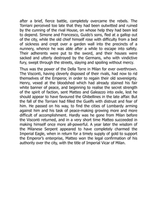 after a brief, fierce battle, completely overcame the rebels. The
Torriani perceived too late that they had been outwitted and ruined
by the cunning of the rival House, on whose help they had been led
to depend. Simone and Francesco, Guido’s sons, fled at a gallop out
of the city, while the old chief himself rose with difficulty from a bed
of sickness and crept over a garden wall into the precincts of a
nunnery, whence he was able after a while to escape into safety.
Their adherents were put to the sword, and their houses were
sacked and utterly destroyed by the Germans, who with vindictive
fury, swept through the streets, slaying and spoiling without mercy.
Thus was the power of the Della Torre in Milan for ever overthrown.
The Visconti, having cleverly disposed of their rivals, had now to rid
themselves of the Emperor, in order to regain their old sovereignty.
Henry, vexed at the bloodshed which had already stained his fair
white banner of peace, and beginning to realise the secret strength
of the spirit of faction, sent Matteo and Galeazzo into exile, lest he
should appear to have favoured the Ghibellines in the late affair. But
the fall of the Torriani had filled the Guelfs with distrust and fear of
him. He passed on his way, to find the cities of Lombardy arming
against him and his task of peace-making growing more and more
difficult of accomplishment. Hardly was he gone from Milan before
the Visconti returned, and in a very short time Matteo succeeded in
making himself once more all-powerful. A year later the wisdom of
the Milanese Serpent appeared to have completely charmed the
Imperial Eagle, when in return for a timely supply of gold to support
the Emperor’s enterprise, Matteo won the legal confirmation of his
authority over the city, with the title of Imperial Vicar of Milan.
 