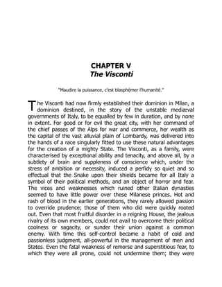 T
CHAPTER V
The Visconti
“Maudire la puissance, c’est blasphémer l’humanité.”
he Visconti had now firmly established their dominion in Milan, a
dominion destined, in the story of the unstable mediæval
governments of Italy, to be equalled by few in duration, and by none
in extent. For good or for evil the great city, with her command of
the chief passes of the Alps for war and commerce, her wealth as
the capital of the vast alluvial plain of Lombardy, was delivered into
the hands of a race singularly fitted to use these natural advantages
for the creation of a mighty State. The Visconti, as a family, were
characterised by exceptional ability and tenacity, and above all, by a
subtlety of brain and suppleness of conscience which, under the
stress of ambition or necessity, induced a perfidy so quiet and so
effectual that the Snake upon their shields became for all Italy a
symbol of their political methods, and an object of horror and fear.
The vices and weaknesses which ruined other Italian dynasties
seemed to have little power over these Milanese princes. Hot and
rash of blood in the earlier generations, they rarely allowed passion
to override prudence; those of them who did were quickly rooted
out. Even that most fruitful disorder in a reigning House, the jealous
rivalry of its own members, could not avail to overcome their political
coolness or sagacity, or sunder their union against a common
enemy. With time this self-control became a habit of cold and
passionless judgment, all-powerful in the management of men and
States. Even the fatal weakness of remorse and superstitious fear, to
which they were all prone, could not undermine them; they were
 