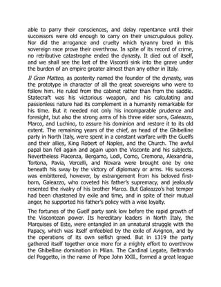 able to parry their consciences, and delay repentance until their
successors were old enough to carry on their unscrupulous policy.
Nor did the arrogance and cruelty which tyranny bred in this
sovereign race prove their overthrow. In spite of its record of crime,
no retributive catastrophe ended the dynasty. It died out of itself,
and we shall see the last of the Visconti sink into the grave under
the burden of an empire greater almost than any other in Italy.
Il Gran Matteo, as posterity named the founder of the dynasty, was
the prototype in character of all the great sovereigns who were to
follow him. He ruled from the cabinet rather than from the saddle.
Statecraft was his victorious weapon, and his calculating and
passionless nature had its complement in a humanity remarkable for
his time. But it needed not only his incomparable prudence and
foresight, but also the strong arms of his three elder sons, Galeazzo,
Marco, and Luchino, to assure his dominion and restore it to its old
extent. The remaining years of the chief, as head of the Ghibelline
party in North Italy, were spent in a constant warfare with the Guelfs
and their allies, King Robert of Naples, and the Church. The awful
papal ban fell again and again upon the Visconte and his subjects.
Nevertheless Piacenza, Bergamo, Lodi, Como, Cremona, Alexandria,
Tortona, Pavia, Vercelli, and Novara were brought one by one
beneath his sway by the victory of diplomacy or arms. His success
was embittered, however, by estrangement from his beloved first-
born, Galeazzo, who coveted his father’s supremacy, and jealously
resented the rivalry of his brother Marco. But Galeazzo’s hot temper
had been chastened by exile and time, and in spite of their mutual
anger, he supported his father’s policy with a wise loyalty.
The fortunes of the Guelf party sank low before the rapid growth of
the Viscontean power. Its hereditary leaders in North Italy, the
Marquises of Este, were entangled in an unnatural struggle with the
Papacy, which was itself enfeebled by the exile of Avignon, and by
the operations of its own selfish greed. But in 1319 the party
gathered itself together once more for a mighty effort to overthrow
the Ghibelline domination in Milan. The Cardinal Legate, Beltrando
del Poggetto, in the name of Pope John XXII., formed a great league
 