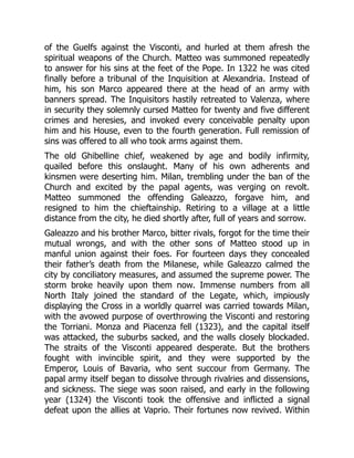 of the Guelfs against the Visconti, and hurled at them afresh the
spiritual weapons of the Church. Matteo was summoned repeatedly
to answer for his sins at the feet of the Pope. In 1322 he was cited
finally before a tribunal of the Inquisition at Alexandria. Instead of
him, his son Marco appeared there at the head of an army with
banners spread. The Inquisitors hastily retreated to Valenza, where
in security they solemnly cursed Matteo for twenty and five different
crimes and heresies, and invoked every conceivable penalty upon
him and his House, even to the fourth generation. Full remission of
sins was offered to all who took arms against them.
The old Ghibelline chief, weakened by age and bodily infirmity,
quailed before this onslaught. Many of his own adherents and
kinsmen were deserting him. Milan, trembling under the ban of the
Church and excited by the papal agents, was verging on revolt.
Matteo summoned the offending Galeazzo, forgave him, and
resigned to him the chieftainship. Retiring to a village at a little
distance from the city, he died shortly after, full of years and sorrow.
Galeazzo and his brother Marco, bitter rivals, forgot for the time their
mutual wrongs, and with the other sons of Matteo stood up in
manful union against their foes. For fourteen days they concealed
their father’s death from the Milanese, while Galeazzo calmed the
city by conciliatory measures, and assumed the supreme power. The
storm broke heavily upon them now. Immense numbers from all
North Italy joined the standard of the Legate, which, impiously
displaying the Cross in a worldly quarrel was carried towards Milan,
with the avowed purpose of overthrowing the Visconti and restoring
the Torriani. Monza and Piacenza fell (1323), and the capital itself
was attacked, the suburbs sacked, and the walls closely blockaded.
The straits of the Visconti appeared desperate. But the brothers
fought with invincible spirit, and they were supported by the
Emperor, Louis of Bavaria, who sent succour from Germany. The
papal army itself began to dissolve through rivalries and dissensions,
and sickness. The siege was soon raised, and early in the following
year (1324) the Visconti took the offensive and inflicted a signal
defeat upon the allies at Vaprio. Their fortunes now revived. Within
 