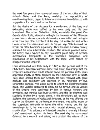 the next few years they recovered many of the lost cities of their
father’s State, and the Pope, realising the impossibility of
overthrowing them, began to listen to emissaries from Galeazzo with
suggestions for peace and reconciliation.
But the desire of the Visconte for a settlement of the long and
exhausting strife was baffled by his own party and his own
household. The other Ghibelline chiefs, especially the great Can
Grande della Scala, viewed unwillingly the increase of the Milanese
power. Marco Visconte, a splendid warrior, more skilled and daring in
arms than any other Lombard of his day, but unlike the rest of his
House none too wise—savio non fu troppo, says Villani—could not
brook his elder brother’s supremacy. Their kinsman Lodrisio fiercely
resented his own subordinate position. The citizens groaned under
the heavy taxes exacted to pay Galeazzo’s great army of German
mercenaries. Complaints of the Visconte’s arrogance, and
information of his negotiations with the Pope, were carried by
intriguers to the Emperor.
Louis descended into Italy early in 1327, at the general call of the
Ghibellines. Galeazzo Visconte alone was silent, foreseeing that the
Emperor’s appearance would inflame anew the partisan strife. Louis
appeared shortly in Milan, followed by the Ghibelline lords of North
Italy, chief among them Can Grande. He was received with great
homage and ceremony and crowned in St. Ambrogio by two
schismatic bishops, who alone dared to anoint his excommunicated
head. The Visconti appeared to enjoy his full favour, and as vassals
of the Empire were confirmed by him in various honours and
privileges. But intrigue was busy at work, and the fair seeming was
suddenly broken by a tragic event, if the chroniclers tell us true.
Stefano, the youngest of Galeazzo’s brothers, as he was offering the
cup to the Emperor at the banquet one night, was called upon by
the suspicious monarch to taste the wine. Having put his lips
tremblingly to it, he was struck with mortal sickness, and died
shortly after. This evidence of intended treachery naturally inflamed
Louis’ resentment against his hosts. The next day he summoned
Galeazzo to a council, and seizing as a pretext the refusal of the
 