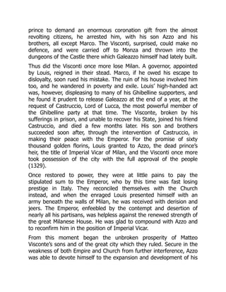 prince to demand an enormous coronation gift from the almost
revolting citizens, he arrested him, with his son Azzo and his
brothers, all except Marco. The Visconti, surprised, could make no
defence, and were carried off to Monza and thrown into the
dungeons of the Castle there which Galeazzo himself had lately built.
Thus did the Visconti once more lose Milan. A governor, appointed
by Louis, reigned in their stead. Marco, if he owed his escape to
disloyalty, soon rued his mistake. The ruin of his house involved him
too, and he wandered in poverty and exile. Louis’ high-handed act
was, however, displeasing to many of his Ghibelline supporters, and
he found it prudent to release Galeazzo at the end of a year, at the
request of Castruccio, Lord of Lucca, the most powerful member of
the Ghibelline party at that time. The Visconte, broken by his
sufferings in prison, and unable to recover his State, joined his friend
Castruccio, and died a few months later. His son and brothers
succeeded soon after, through the intervention of Castruccio, in
making their peace with the Emperor. For the promise of sixty
thousand golden florins, Louis granted to Azzo, the dead prince’s
heir, the title of Imperial Vicar of Milan, and the Visconti once more
took possession of the city with the full approval of the people
(1329).
Once restored to power, they were at little pains to pay the
stipulated sum to the Emperor, who by this time was fast losing
prestige in Italy. They reconciled themselves with the Church
instead, and when the enraged Louis presented himself with an
army beneath the walls of Milan, he was received with derision and
jeers. The Emperor, enfeebled by the contempt and desertion of
nearly all his partisans, was helpless against the renewed strength of
the great Milanese House. He was glad to compound with Azzo and
to reconfirm him in the position of Imperial Vicar.
From this moment began the unbroken prosperity of Matteo
Visconte’s sons and of the great city which they ruled. Secure in the
weakness of both Empire and Church from further interference, Azzo
was able to devote himself to the expansion and development of his
 