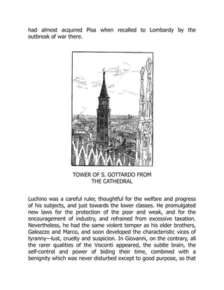 had almost acquired Pisa when recalled to Lombardy by the
outbreak of war there.
TOWER OF S. GOTTARDO FROM
THE CATHEDRAL
Luchino was a careful ruler, thoughtful for the welfare and progress
of his subjects, and just towards the lower classes. He promulgated
new laws for the protection of the poor and weak, and for the
encouragement of industry, and refrained from excessive taxation.
Nevertheless, he had the same violent temper as his elder brothers,
Galeazzo and Marco, and soon developed the characteristic vices of
tyranny—lust, cruelty and suspicion. In Giovanni, on the contrary, all
the rarer qualities of the Visconti appeared, the subtle brain, the
self-control and power of biding their time, combined with a
benignity which was never disturbed except to good purpose, so that
 