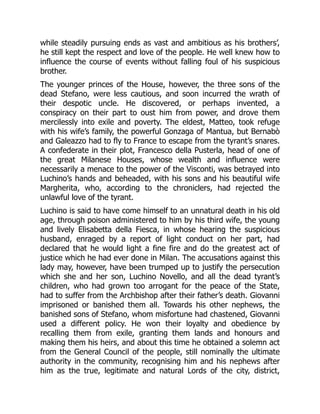 while steadily pursuing ends as vast and ambitious as his brothers’,
he still kept the respect and love of the people. He well knew how to
influence the course of events without falling foul of his suspicious
brother.
The younger princes of the House, however, the three sons of the
dead Stefano, were less cautious, and soon incurred the wrath of
their despotic uncle. He discovered, or perhaps invented, a
conspiracy on their part to oust him from power, and drove them
mercilessly into exile and poverty. The eldest, Matteo, took refuge
with his wife’s family, the powerful Gonzaga of Mantua, but Bernabò
and Galeazzo had to fly to France to escape from the tyrant’s snares.
A confederate in their plot, Francesco della Pusterla, head of one of
the great Milanese Houses, whose wealth and influence were
necessarily a menace to the power of the Visconti, was betrayed into
Luchino’s hands and beheaded, with his sons and his beautiful wife
Margherita, who, according to the chroniclers, had rejected the
unlawful love of the tyrant.
Luchino is said to have come himself to an unnatural death in his old
age, through poison administered to him by his third wife, the young
and lively Elisabetta della Fiesca, in whose hearing the suspicious
husband, enraged by a report of light conduct on her part, had
declared that he would light a fine fire and do the greatest act of
justice which he had ever done in Milan. The accusations against this
lady may, however, have been trumped up to justify the persecution
which she and her son, Luchino Novello, and all the dead tyrant’s
children, who had grown too arrogant for the peace of the State,
had to suffer from the Archbishop after their father’s death. Giovanni
imprisoned or banished them all. Towards his other nephews, the
banished sons of Stefano, whom misfortune had chastened, Giovanni
used a different policy. He won their loyalty and obedience by
recalling them from exile, granting them lands and honours and
making them his heirs, and about this time he obtained a solemn act
from the General Council of the people, still nominally the ultimate
authority in the community, recognising him and his nephews after
him as the true, legitimate and natural Lords of the city, district,
 
