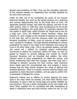 diocese and jurisdiction of Milan. Thus was the hereditary dominion
of the Visconti—already an established fact—formally legalised by
the will of the Commune.
Under the able rule of the Archbishop the power of the Visconti
advanced steadily, but more by the gentle pressure of a scheming
and cunning statesmanship than by the brute force of arms. His
apparently peaceful temper had lulled the jealousy and fear of the
other powers, when in 1350 they were thunderstruck by his secret
acquisition of Bologna—the great object of contention between the
two parties in North Italy—which Giovanni de’ Pepoli sold to him for
a large sum. Corio, the fifteenth century historian, relates that
Clement VI. sent a legate to the Visconte to demand its restoration
to the Holy See, and to bid him renounce either the spiritual or
temporal jurisdiction of Milan, since his exercise of both together
was a scandal to Christians. The high-hearted Archbishop for answer
unsheathed his sword in the midst of the Cathedral, and raising the
Cross in his other hand, cried—This is my spiritual weapon, and with
this sword will I defend my temporal empire undiminished.
Summoned to defend his contumacy before the Pope, he sent his
people to Avignon to provide lodgings and victuals for twelve
thousand horsemen and six thousand foot soldiers. But when
Clement heard of these preparations he called the envoys, and
hastily reimbursing them with their charges, sent them back with a
message to Giovanni excusing him from coming. Later historians
throw doubt upon this circumstantial tale. And certainly it seems
strange that the Pope should condemn the union of spiritual and
temporal dominion. There is no doubt, however, that the Papacy was
powerless to check Giovanni’s ambition, and was glad to confirm him
in possession of Bologna for a price.
Giovanni’s method was to inflame by unseen agencies the party
spirit in the cities which he coveted, and when both factions were
exhausted, to step in with his money-bags and quietly establish his
own dominion. Thus by a skilful manipulation of the vast wealth with
which Milan supplied him he succeeded with little expenditure of
blood in embracing more and more territory within his coil. In 1353
 