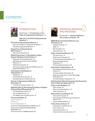 ix
2
contents
INDIVIDUAL BEHAVIOR
AND PROCESSES
CHAPTER 2 Individual Behavior,
Personality, andValues 30
MARS Model of Individual Behavior and
Performance 32
Employee Motivation 33
Ability 33
Role Perceptions 34
Situational Factors 35
Types of Individual Behavior 35
Task Performance 35
Organizational Citizenship 36
CounterproductiveWork Behaviors 37
Joining and Staying with the
Organization 37
MaintainingWork Attendance 38
Personality in Organizations 38
Personality Determinants: Nature versus
Nurture 39
Five-Factor Model of Personality 40
Jungian PersonalityTheory and the Myers-Briggs
Type Indicator 42
PersonalityTesting in Organizations 44
Debating Point: Should Companies Use Personality
Tests to Select Job Applicants? 44
Values in the Workplace 45
Types of Values 45
Values and Individual Behavior 47
Values Congruence 47
Ethical Values and Behavior 48
Three Ethical Principles 49
Moral Intensity, Moral Sensitivity, and Situational
Influences 49
Supporting Ethical Behavior 51
Values Across Cultures 52
Individualism and Collectivism 52
Power Distance 53
Uncertainty Avoidance 54
Achievement-Nurturing Orientation 54
Preface xvi
1
INTRODUCTION
CHAPTER 1 Introduction to the
Field of Organizational Behavior 2
Welcome to the Field of Organizational
Behavior! 4
The Field of Organizational Behavior 4
Historical Foundations of Organizational Behavior 5
Why Study Organizational Behavior? 6
Perspectives of Organizational
Effectiveness 7
Open Systems Perspective 8
Global Connections 1.1: Zara Relies on Open
Systems Thinking for Fast Fashion 9
Organizational Learning Perspective 10
High-PerformanceWork Practices (HPWP)
Perspective 13
Stakeholder Perspective 14
Connecting the Dots: Organizational Effectiveness and
Organizational Behavior 16
Contemporary Challenges for
Organizations 17
Globalization 17
IncreasingWorkforce Diversity 18
Emerging Employment Relationships 20
Anchors of Organizational Behavior
Knowledge 22
The Systematic Research Anchor 23
Debating Point: Is There Enough Evidence to Support
Evidence-Based Management? 24
The Multidisciplinary Anchor 24
The Contingency Anchor 25
The Multiple Levels of Analysis Anchor 25
The Journey Begins 25
Chapter Summary 26
KeyTerms 26
CriticalThinking Questions 27
Case Study: Improving Health by Getting Lean 27
Web Exercise: Diagnosing Organizational
Stakeholders 28
Self-Assessment: It all Makes Sense? 28
 
