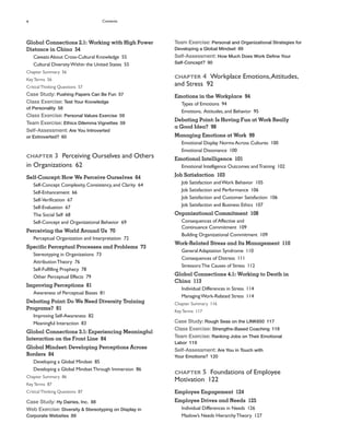 x Contents
Team Exercise: Personal and Organizational Strategies for
Developing a Global Mindset 89
Self-Assessment: How Much Does Work Define Your
Self-Concept? 90
CHAPTER 4 Workplace Emotions,Attitudes,
and Stress 92
Emotions in the Workplace 94
Types of Emotions 94
Emotions, Attitudes, and Behavior 95
Debating Point: Is Having Fun at Work Really
a Good Idea? 98
Managing Emotions at Work 99
Emotional Display Norms Across Cultures 100
Emotional Dissonance 100
Emotional Intelligence 101
Emotional Intelligence Outcomes andTraining 102
Job Satisfaction 103
Job Satisfaction andWork Behavior 105
Job Satisfaction and Performance 106
Job Satisfaction and Customer Satisfaction 106
Job Satisfaction and Business Ethics 107
Organizational Commitment 108
Consequences of Affective and
Continuance Commitment 109
Building Organizational Commitment 109
Work-Related Stress and Its Management 110
General Adaptation Syndrome 110
Consequences of Distress 111
Stressors:The Causes of Stress 112
Global Connections 4.1: Working to Death in
China 113
Individual Differences in Stress 114
ManagingWork-Related Stress 114
Chapter Summary 116
KeyTerms 117
Case Study: Rough Seas on the LINK650 117
Class Exercise: Strengths-Based Coaching 118
Team Exercise: Ranking Jobs on Their Emotional
Labor 119
Self-Assessment: Are You in Touch with
Your Emotions? 120
CHAPTER 5 Foundations of Employee
Motivation 122
Employee Engagement 124
Employee Drives and Needs 125
Individual Differences in Needs 126
Maslow’s Needs HierarchyTheory 127
Global Connections 2.1: Working with High Power
Distance in China 54
Caveats About Cross-Cultural Knowledge 55
Cultural DiversityWithin the United States 55
Chapter Summary 56
KeyTerms 56
CriticalThinking Questions 57
Case Study: Pushing Papers Can Be Fun 57
Class Exercise: Test Your Knowledge
of Personality 58
Class Exercise: Personal Values Exercise 59
Team Exercise: Ethics Dilemma Vignettes 59
Self-Assessment: Are You Introverted
or Extroverted? 60
CHAPTER 3 Perceiving Ourselves and Others
in Organizations 62
Self-Concept: How We Perceive Ourselves 64
Self-Concept Complexity, Consistency, and Clarity 64
Self-Enhancement 66
Self-Verification 67
Self-Evaluation 67
The Social Self 68
Self-Concept and Organizational Behavior 69
Perceiving the World Around Us 70
Perceptual Organization and Interpretation 72
Specific Perceptual Processes and Problems 73
Stereotyping in Organizations 73
AttributionTheory 76
Self-Fulfilling Prophecy 78
Other Perceptual Effects 79
Improving Perceptions 81
Awareness of Perceptual Biases 81
Debating Point: Do We Need Diversity Training
Programs? 81
Improving Self-Awareness 82
Meaningful Interaction 83
Global Connections 3.1: Experiencing Meaningful
Interaction on the Front Line 84
Global Mindset: Developing Perceptions Across
Borders 84
Developing a Global Mindset 85
Developing a Global MindsetThrough Immersion 86
Chapter Summary 86
KeyTerms 87
CriticalThinking Questions 87
Case Study: Hy Dairies, Inc. 88
Web Exercise: Diversity & Stereotyping on Display in
Corporate Websites 89
 