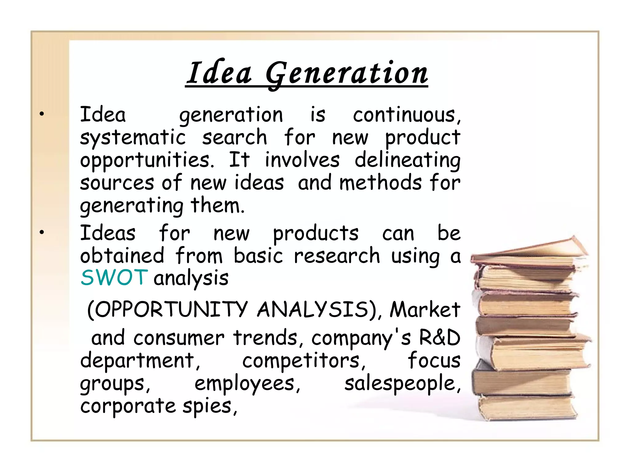 Idea Generation
• Idea generation is continuous,
systematic search for new product
opportunities. It involves delineating
sources of new ideas and methods for
generating them.
• Ideas for new products can be
obtained from basic research using a
SWOT analysis
(OPPORTUNITY ANALYSIS), Market
and consumer trends, company's R&D
department, competitors, focus
groups, employees, salespeople,
corporate spies,
 