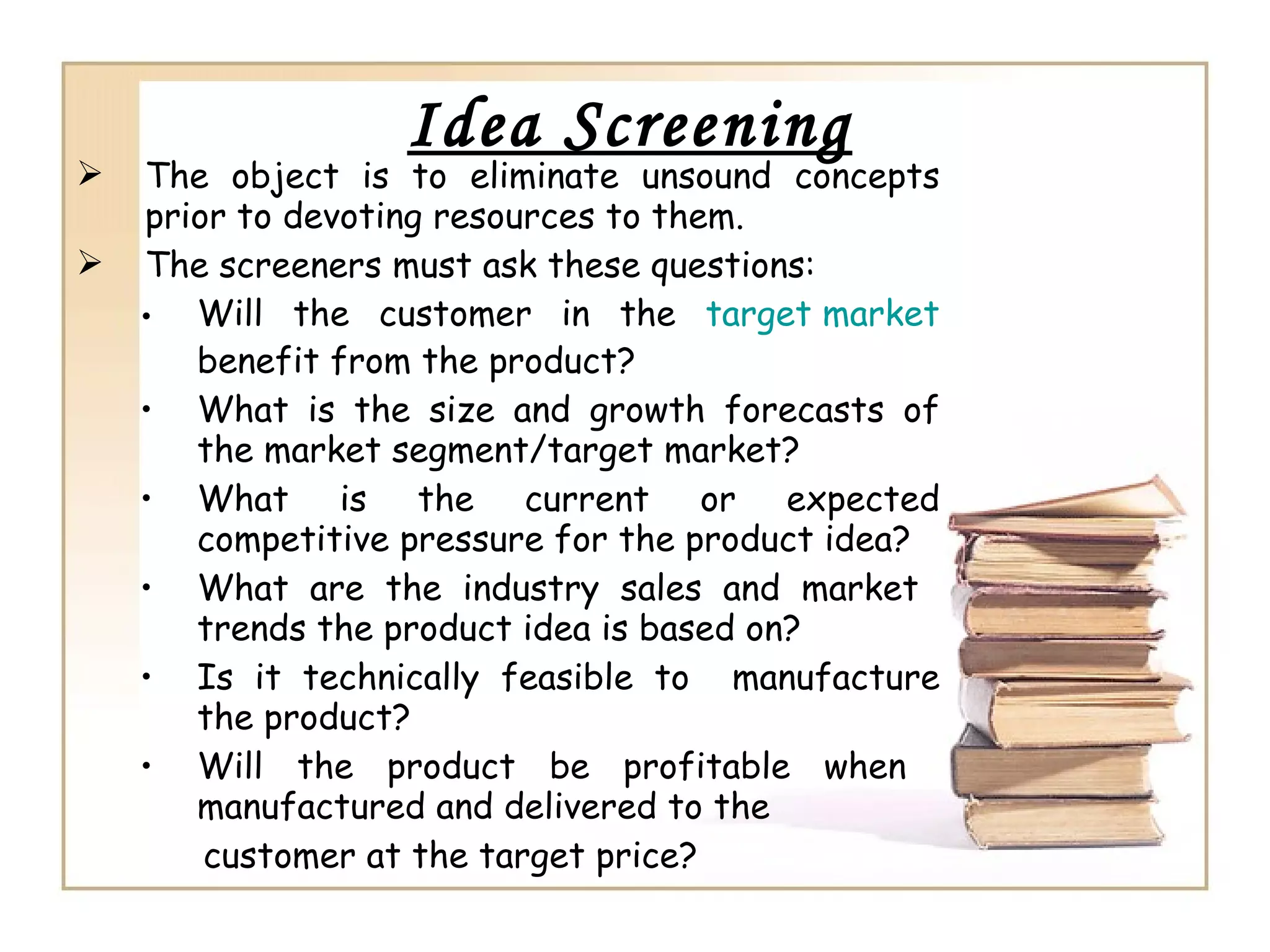 Idea Screening
 The object is to eliminate unsound concepts
prior to devoting resources to them.
 The screeners must ask these questions:
• Will the customer in the target market
benefit from the product?
• What is the size and growth forecasts of
the market segment/target market?
• What is the current or expected
competitive pressure for the product idea?
• What are the industry sales and market
trends the product idea is based on?
• Is it technically feasible to manufacture
the product?
• Will the product be profitable when
manufactured and delivered to the
customer at the target price?
 