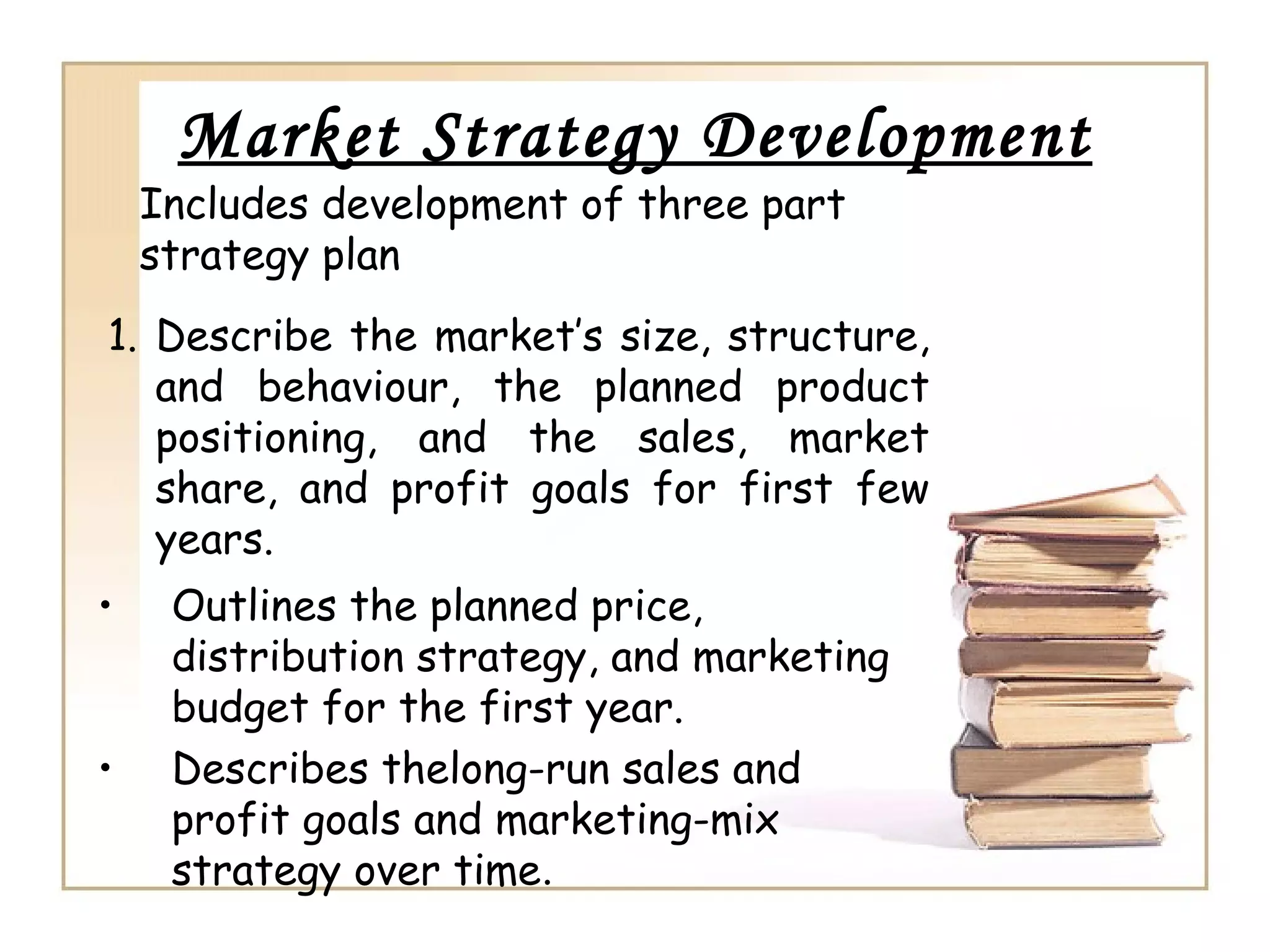 Market Strategy Development
• Outlines the planned price,
distribution strategy, and marketing
budget for the first year.
• Describes thelong-run sales and
profit goals and marketing-mix
strategy over time.
1. Describe the market’s size, structure,
and behaviour, the planned product
positioning, and the sales, market
share, and profit goals for first few
years.
Includes development of three part
strategy plan
 
