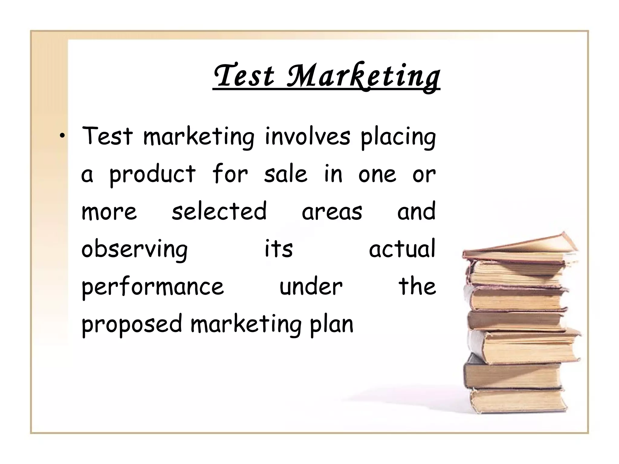 Test Marketing
• Test marketing involves placing
a product for sale in one or
more selected areas and
observing its actual
performance under the
proposed marketing plan
 