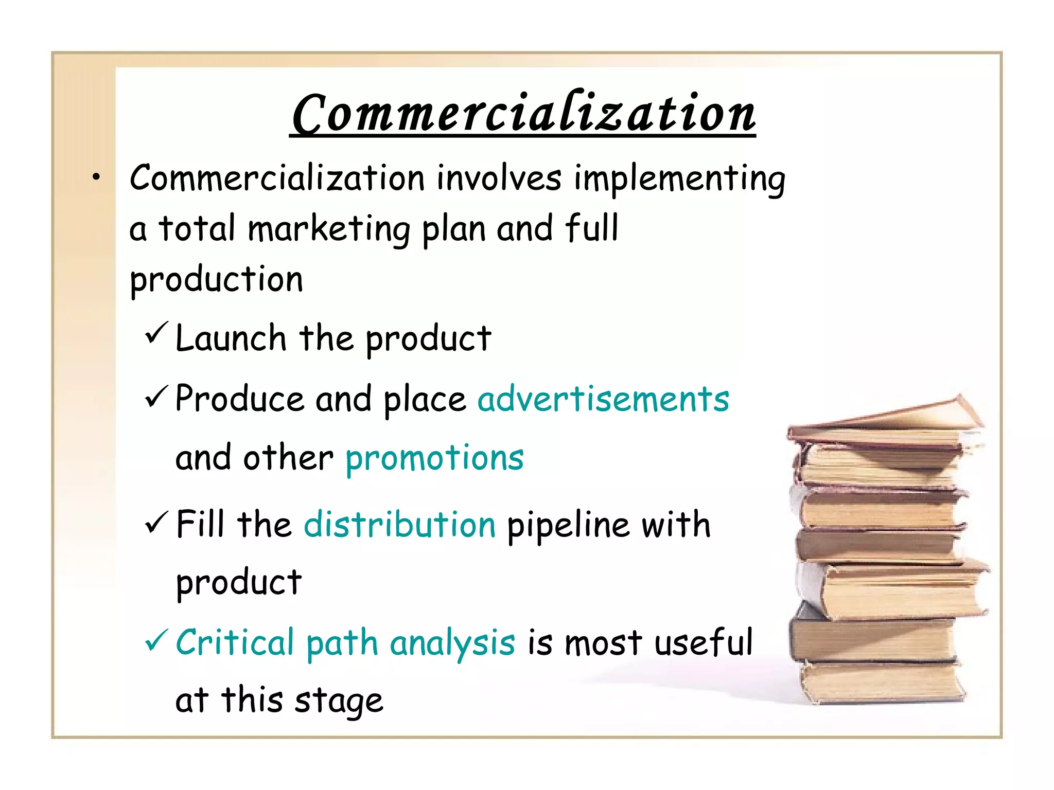 Commercialization
• Commercialization involves implementing
a total marketing plan and full
production
 Launch the product
 Produce and place advertisements
and other promotions
 Fill the distribution pipeline with
product
 Critical path analysis is most useful
at this stage
 