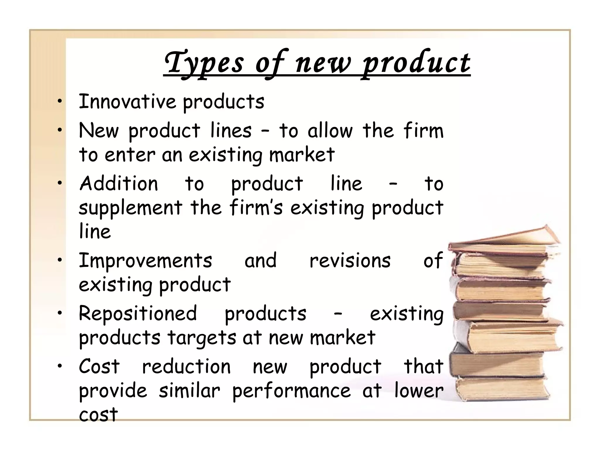 Types of new product
• Innovative products
• New product lines – to allow the firm
to enter an existing market
• Addition to product line – to
supplement the firm’s existing product
line
• Improvements and revisions of
existing product
• Repositioned products – existing
products targets at new market
• Cost reduction new product that
provide similar performance at lower
cost
 
