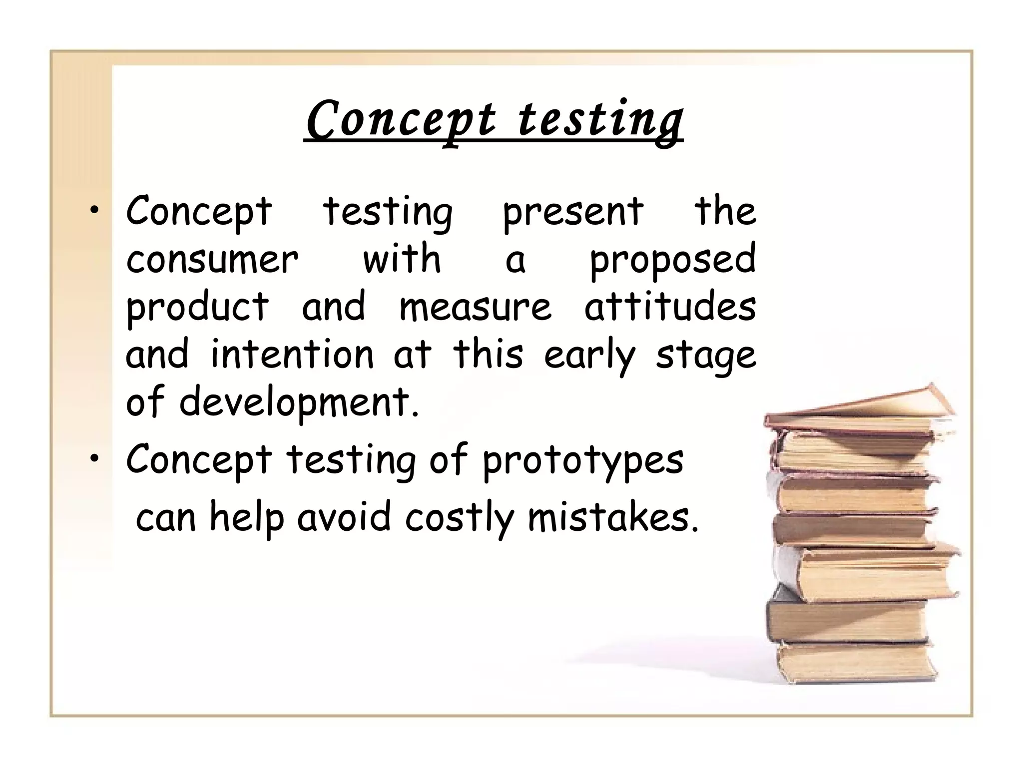 Concept testing
• Concept testing present the
  consumer    with     a   proposed
  product and measure attitudes
  and intention at this early stage
  of development.
• Concept testing of prototypes
  can help avoid costly mistakes.
 