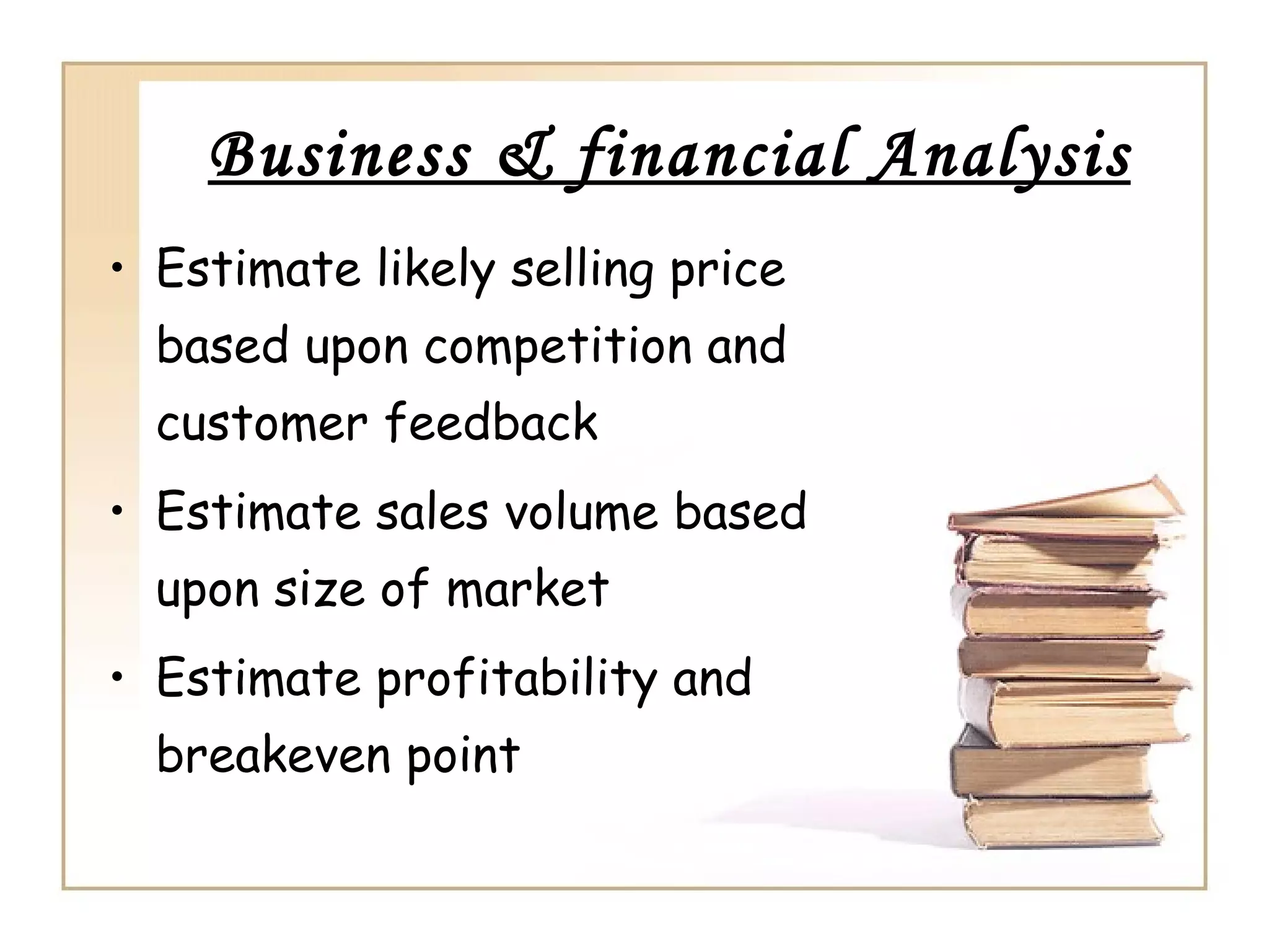 Business & financial Analysis
• Estimate likely selling price
  based upon competition and
  customer feedback
• Estimate sales volume based
  upon size of market
• Estimate profitability and
  breakeven point
 