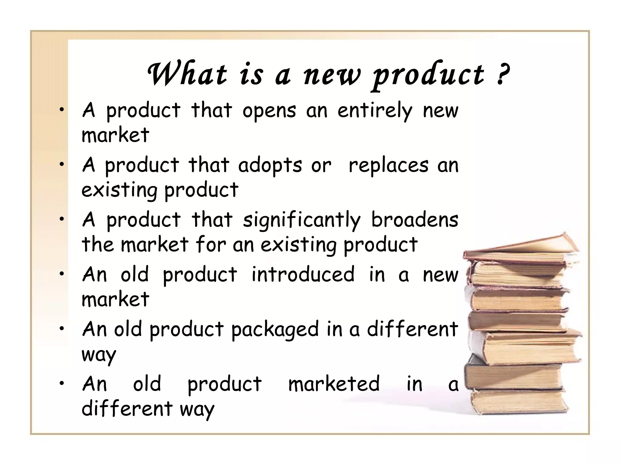 What is a new product ?
• A product that opens an entirely new
  market
• A product that adopts or replaces an
  existing product
• A product that significantly broadens
  the market for an existing product
• An old product introduced in a new
  market
• An old product packaged in a different
  way
• An old product marketed in a
  different way
 