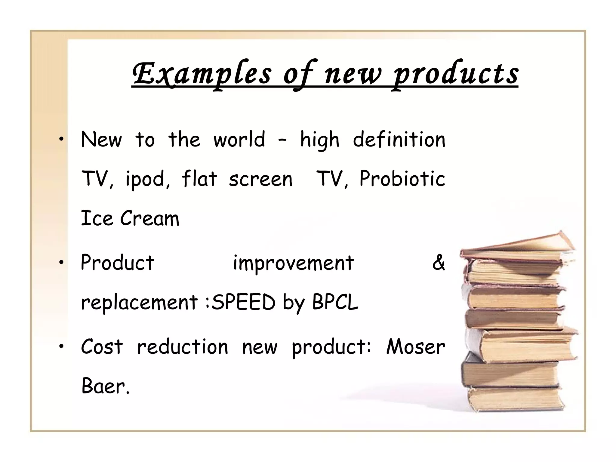Examples of new products
• New to the world – high definition
  TV, ipod, flat screen   TV, Probiotic
  Ice Cream

• Product        improvement         &
  replacement :SPEED by BPCL

• Cost reduction new product: Moser
  Baer.
 