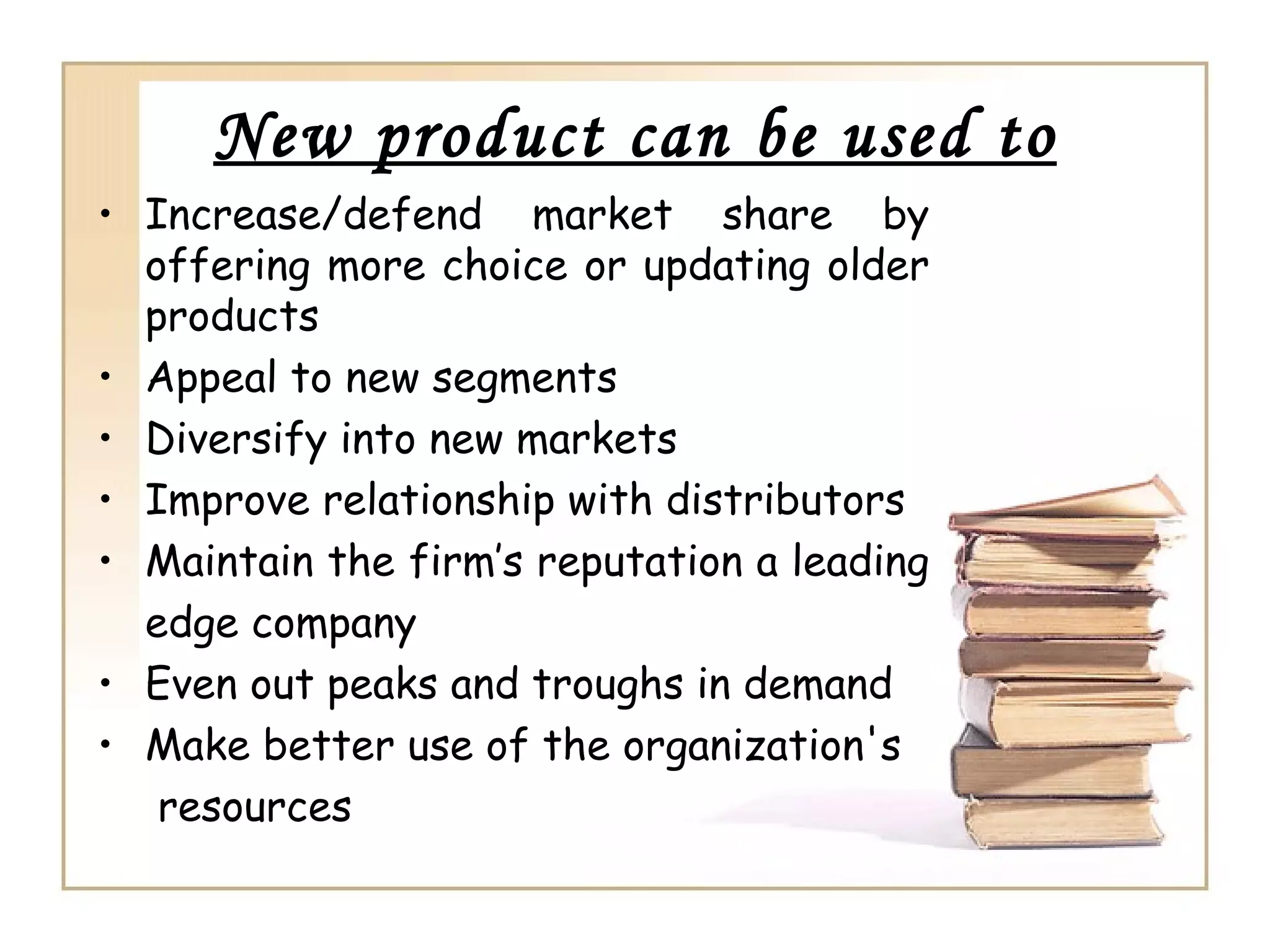 New product can be used to
• Increase/defend market share by
  offering more choice or updating older
  products
• Appeal to new segments
• Diversify into new markets
• Improve relationship with distributors
• Maintain the firm’s reputation a leading
  edge company
• Even out peaks and troughs in demand
• Make better use of the organization's
   resources
 