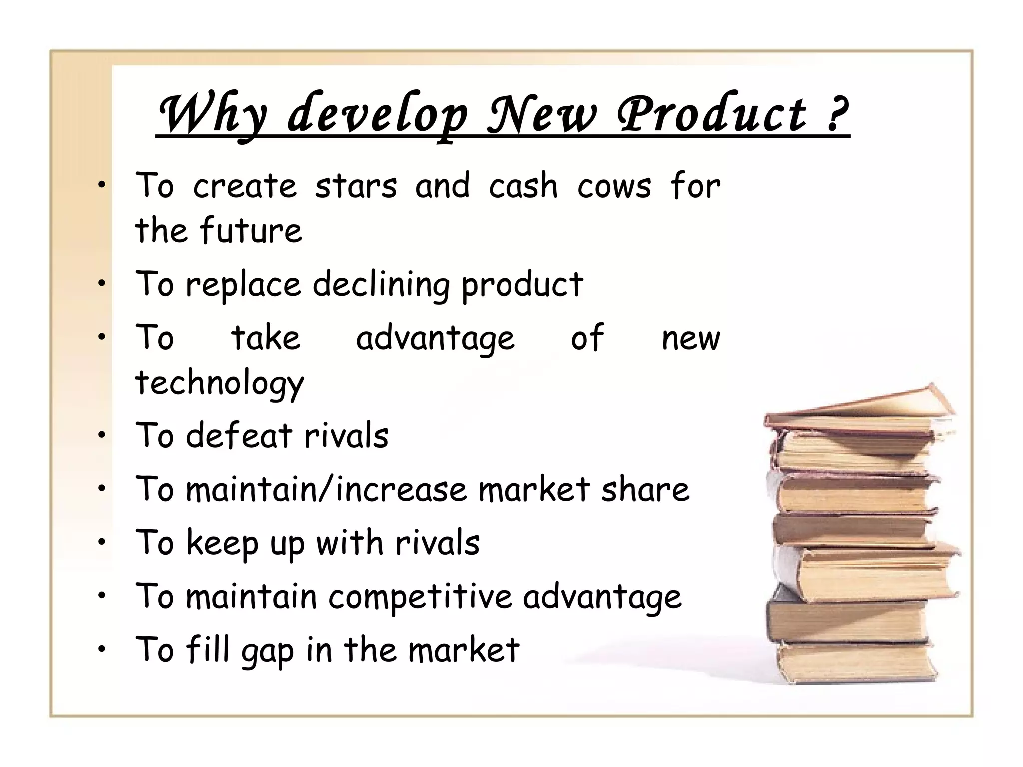 Why develop New Product ?
• To create stars and cash cows for
  the future
• To replace declining product
• To   take     advantage     of   new
  technology
• To defeat rivals
• To maintain/increase market share
• To keep up with rivals
• To maintain competitive advantage
• To fill gap in the market
 