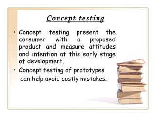 Concept testing
• Concept testing present the
  consumer    with     a   proposed
  product and measure attitudes
  and intention at this early stage
  of development.
• Concept testing of prototypes
  can help avoid costly mistakes.
 