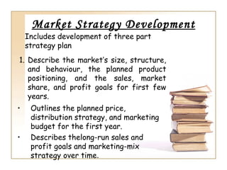 Market Strategy Development
    Includes development of three part
    strategy plan
1. Describe the market’s size, structure,
   and behaviour, the planned product
   positioning, and the sales, market
   share, and profit goals for first few
   years.
•    Outlines the planned price,
     distribution strategy, and marketing
     budget for the first year.
•    Describes thelong-run sales and
     profit goals and marketing-mix
     strategy over time.
 
