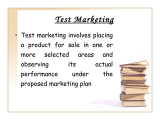 Test Marketing
• Test marketing involves placing
  a product for sale in one or
  more   selected      areas     and
  observing      its           actual
  performance       under        the
  proposed marketing plan
 