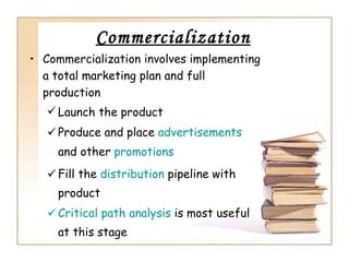 Commercialization
• Commercialization involves implementing
  a total marketing plan and full
  production
    Launch the product
    Produce and place advertisements
     and other promotions
    Fill the distribution pipeline with
     product
    Critical path analysis is most useful
     at this stage
 