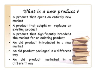 What is a new product ?
• A product that opens an entirely new
  market
• A product that adopts or replaces an
  existing product
• A product that significantly broadens
  the market for an existing product
• An old product introduced in a new
  market
• An old product packaged in a different
  way
• An old product marketed in a
  different way
 