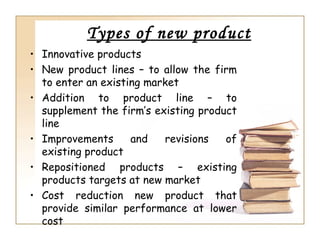 Types of new product
• Innovative products
• New product lines – to allow the firm
  to enter an existing market
• Addition to product line – to
  supplement the firm’s existing product
  line
• Improvements      and   revisions   of
  existing product
• Repositioned products – existing
  products targets at new market
• Cost reduction new product that
  provide similar performance at lower
  cost
 