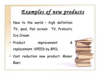 Examples of new products
• New to the world – high definition
  TV, ipod, flat screen   TV, Probiotic
  Ice Cream

• Product        improvement         &
  replacement :SPEED by BPCL

• Cost reduction new product: Moser
  Baer.
 