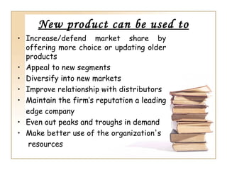 New product can be used to
• Increase/defend market share by
  offering more choice or updating older
  products
• Appeal to new segments
• Diversify into new markets
• Improve relationship with distributors
• Maintain the firm’s reputation a leading
  edge company
• Even out peaks and troughs in demand
• Make better use of the organization's
   resources
 