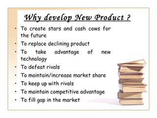 Why develop New Product ?
• To create stars and cash cows for
  the future
• To replace declining product
• To   take     advantage     of   new
  technology
• To defeat rivals
• To maintain/increase market share
• To keep up with rivals
• To maintain competitive advantage
• To fill gap in the market
 