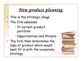 New product planning
• This is the strategic stage
• The firm assesses
     • It current product
       portfolio
     • Opportunities and threats
• The firm then determines the
  type of product which would
  best fit in with the corporate
  strategy
 