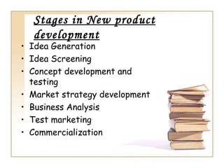 Stages in New product
  development
• Idea Generation
• Idea Screening
• Concept development and
  testing
• Market strategy development
• Business Analysis
• Test marketing
• Commercialization
 