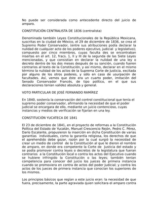 No puede ser considerada como antecedente directo del juicio de
amparo.
CONSTITUCIÓN CENTRALISTA DE 1836 (centralista)
Denominada también Leyes Constitucionales de la República Mexicana,
suscritas en la ciudad de México, el 29 de diciembre de 1836, se crea el
Supremo Poder Conservador, (entre sus atribuciones podía declarar la
nulidad de cualquier acto de los poderes ejecutivo, judicial y legislativo);
compuesto por cinco miembros, cuyas faculta des se encontraban
insertas en el art. 12, fracs. 1, II y III de la segunda de las Siete Leyes
mencionadas, y que consistían en declarar la nulidad de una ley o
decreto dentro de los dos meses después de su sanción, cuando fueren
contrarios al texto de la Constitución, y así mismo, declarar en el mismo
término la nulidad de los actos de la Suprema Corte de Justicia, excitada
por alguno de los otros poderes, y sólo en caso de usurpación de
facultades. Así, vemos que éste era un cuarto poder, imitación del
Senado Conservador Francés, de tipo político, en el que sus
declaraciones tenían validez absoluta y general.
VOTO PARTICULAR DE JOSÉ FERNANDO RAMÍREZ
En 1840, sostenía la conservación del control constitucional que tenía el
supremo poder conservador, afirmando la necesidad de que el poder
judicial se encargara de ello, mediante un juicio contencioso, cuyas
instancias y medios de verificación se fijarían en una ley.
CONSTITUCIÓN YUCATECA DE 1841
El 23 de diciembre de 1841, en el proyecto de reformas a la Constitución
Política del Estado de Yucatán, Manuel Crescencio Rejón, Pedro C. Pérez,
Darío Escalante, propusieron la inserción en dicha Constitución de varias
garantías individuales, como la garantía religiosa, los derechos de que
el aprehendido debe gozar, razón por la cual surgió la necesidad de
crear un medio de control de la Constitución al que le dieron el nombre
de amparo, en donde era competente la Corte de Justicia del estado y
se podía promover contra leyes o decretos de la legislatura que fueran
contrarios a la Constitución local o contra los actos del Ejecutivo cuando
se hubiere infringido la Constitución o las leyes; también tenían
competencia para conocer del juicio los jueces de primera instancia
cuando se promoviera en contra de actos del poder Judicial; y contra los
actos de los jueces de primera instancia que conocían los superiores de
los mismos.
Los principios básicos que regían a este juicio eran: la necesidad de que
fuera, precisamente, la parte agraviada quien solicitara el amparo contra
 