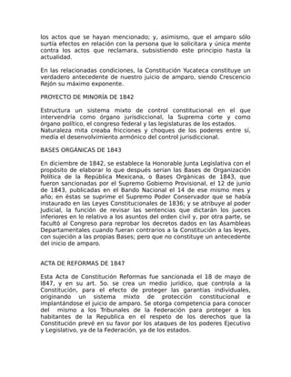 los actos que se hayan mencionado; y, asimismo, que el amparo sólo
surtía efectos en relación con la persona que lo solicitara y única mente
contra los actos que reclamara, subsistiendo este principio hasta la
actualidad.
En las relacionadas condiciones, la Constitución Yucateca constituye un
verdadero antecedente de nuestro juicio de amparo, siendo Crescencio
Rejón su máximo exponente.
PROYECTO DE MINORÍA DE 1842
Estructura un sistema mixto de control constitucional en el que
intervendría como órgano jurisdiccional, la Suprema corte y como
órgano político, el congreso federal y las legislaturas de los estados.
Naturaleza mita creaba fricciones y choques de los poderes entre sí,
medía el desenvolvimiento armónico del control jurisdiccional.
BASES ORGÁNICAS DE 1843
En diciembre de 1842, se establece la Honorable Junta Legislativa con el
propósito de elaborar lo que después serían las Bases de Organización
Política de la República Mexicana, o Bases Orgánicas de 1843, que
fueron sancionadas por el Supremo Gobierno Provisional, el 12 de junio
de 1843, publicadas en el Bando Nacional el 14 de ese mismo mes y
año; en éstas se suprime el Supremo Poder Conservador que se había
instaurado en las Leyes Constitucionales de 1836; y se atribuye al poder
Judicial, la función de revisar las sentencias que dictarán los jueces
inferiores en lo relativo a los asuntos del orden civil y, por otra parte, se
facultó al Congreso para reprobar los decretos dados en las Asambleas
Departamentales cuando fueran contrarios a la Constitución a las leyes,
con sujeción a las propias Bases; pero que no constituye un antecedente
del inicio de amparo.
ACTA DE REFORMAS DE 1847
Esta Acta de Constitución Reformas fue sancionada el 18 de mayo de
l847, y en su art. 5o. se crea un medio jurídico, que controla a la
Constitución, para el efecto de proteger las garantías individuales,
originando un sistema mixto de protección constitucional e
implantándose el juicio de amparo. Se otorga competencia para conocer
del mismo a los Tribunales de la Federación para proteger a los
habitantes de la Republica en el respeto de los derechos que la
Constitución prevé en su favor por los ataques de los poderes Ejecutivo
y Legislativo, ya de la Federación, ya de los estados.
 