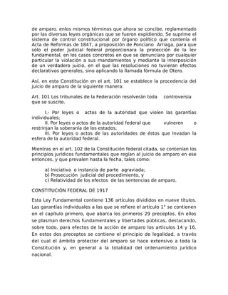 de amparo. enlos mismos términos que ahora se concibe, reglamentado
por las diversas leyes orgánicas que se fueron expidiendo. Se suprime el
sistema de control constitucional por órgano político que contenía el
Acta de Reformas de 1847, a proposición de Ponciano Arriaga, para que
sólo el poder Judicial federal proporcionara la protección de la lev
fundamental, en los casos concretos en que se denunciara por cualquier
particular la violación a sus mandamientos y mediante la interposición
de un verdadero juicio, en el que las resoluciones no tuvieran efectos
declarativos generales, sino aplicando la llamada fórmula de Otero.
Así, en esta Constitución en el art. 101 se establece la procedencia del
juicio de amparo de la siguiente manera:
Art. 101 Los tribunales de la Federación resolverán toda controversia
que se suscite.
I.- Por leyes o actos de la autoridad que violen las garantías
individuales;
II. Por leyes o actos de la autoridad federal que vulneren o
restrinjan la soberanía de los estados,
III. Por leyes o actos de las autoridades de éstos que Invadan la
esfera de la autoridad federal.
Mientras en el art. 102 de la Constitución federal citada, se contenían los
principios jurídicos fundamentales que regían al juicio de amparo en ese
entonces, y que prevalen hasta la fecha, tales como:
a) Iniciativa o instancia de parte agraviada;
b) Prosecución judicial del procedimiento, y
c) Relatividad de los efectos de las sentencias de amparo.
CONSTITUCIÓN FEDERAL DE 1917
Esta Ley Fundamental contiene 136 artículos divididos en nueve títulos.
Las garantías individuales a las que se refiere el artículo 1° se contienen
en el capítulo primero, que abarca los primeros 29 preceptos. En ellos
se plasman derechos fundamentales y libertades públicas, destacando,
sobre todo, para efectos de la acción de amparo los artículos 14 y 16.
En estos dos preceptos se contiene el principio de legalidad, a través
del cual el ámbito protector del amparo se hace extensivo a toda la
Constitución y, en general a la totalidad del ordenamiento jurídico
nacional.
 