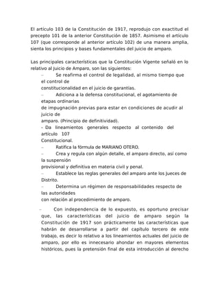 El artículo 103 de la Constitución de 1917, reprodujo con exactitud el
precepto 101 de la anterior Constitución de 1857. Asimismo el artículo
107 (que corresponde al anterior artículo 102) de una manera amplia,
sienta los principios y bases fundamentales del juicio de amparo.
Las principales características que la Constitución Vigente señaló en lo
relativo al Juicio de Amparo, son las siguientes:
– Se reafirma el control de legalidad, al mismo tiempo que
el control de
constitucionalidad en el juicio de garantías.
– Adiciona a la defensa constitucional, el agotamiento de
etapas ordinarias
de impugnación previas para estar en condiciones de acudir al
juicio de
amparo. (Principio de definitividad).
- Da lineamientos generales respecto al contenido del
artículo 107
Constitucional.
– Ratifica la fórmula de MARIANO OTERO.
– Crea y regula con algún detalle, el amparo directo, así como
la suspensión
provisional y definitiva en materia civil y penal.
– Establece las reglas generales del amparo ante los Jueces de
Distrito.
– Determina un régimen de responsabilidades respecto de
las autoridades
con relación al procedimiento de amparo.
– Con independencia de lo expuesto, es oportuno precisar
que, las características del juicio de amparo según la
Constitución de 1917 son prácticamente las características que
habrán de desarrollarse a partir del capítulo tercero de este
trabajo, es decir lo relativo a los lineamientos actuales del juicio de
amparo, por ello es innecesario ahondar en mayores elementos
históricos, pues la pretensión final de esta introducción al derecho
 
